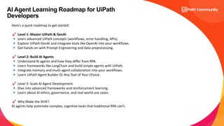 6
AI Agent Learning Roadmap for UiPath
Developers
Here’s a quick roadmap to get started:
Level 1: Master UiPath & GenAI
Learn advanced UiPath concepts (workflows, error handling, APIs).
Explore UiPath GenAI and integrate tools like OpenAI into your workflows.
Get hands-on with Prompt Engineering and data preprocessing.
Level 2: Build AI Agents
Understand AI agents and how they differ from RPA.
Learn frameworks like LangChain and build simple agents with UiPath.
Integrate memory and multi-agent collaboration into your workflows.
Learn UiPath Agent Builder Or Any Tool of Your Choice.
Level 3: Scale AI Agent Development
Dive into advanced frameworks and reinforcement learning.
Learn about AI ethics, governance, and real-world use cases.
Why Make the Shift?
AI agents help automate complex, cognitive tasks that traditional RPA can’t.
 