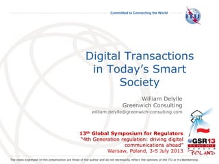 Committed to Connecting the World
Digital Transactions
in Today’s Smart
Society
13th Global Symposium for Regulators
“4th Generation regulation: driving digital
communications ahead”
Warsaw, Poland, 3-5 July 2013
William Delylle
Greenwich Consulting
william.delylle@greenwich-consulting.com
The views expressed in this presentation are those of the author and do not necessarily reflect the opinions of the ITU or its Membership.
 