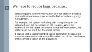 We have to reduce bugs because...
› Software quality is more important in defence industry because
very bad incidents may occur when the lack of software quality
management.
› For example, the system had a bug with transparency of the
watermarks on pdf documents in old releases. When the
watermark on the secret documents is not half-transparent, the
soldiers can not read the document clearly.
› It caused that a soldier bombed wrong destination because the
nontransparent watermark was published on top of the coordinates
of the correct location on the document.
 