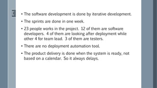 ●
The software development is done by iterative development.
●
The sprints are done in one week.
●
23 people works in the project. 12 of them are software
developers. 4 of them are looking after deployment while
other 4 for team lead. 3 of them are testers.
●
There are no deployment automation tool.
●
The product delivery is done when the system is ready, not
based on a calendar. So it always delays.
 
