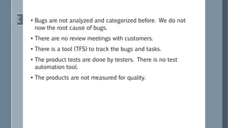 ●
Bugs are not analyzed and categorized before. We do not
now the root cause of bugs.
●
There are no review meetings with customers.
●
There is a tool (TFS) to track the bugs and tasks.
●
The product tests are done by testers. There is no test
automation tool.
●
The products are not measured for quality.
 