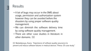 ●
A lot of bugs may occur in the DMS about
usage, permission and authorization system
however they can be avoided before the
disasters by using proper software quality
management.
●
We can diminish the software delivery time
by using software quality management.
●
There are other case studies in literature in
other domains. [1]
Results
[1] Madadipouya, Kasra. "Importance of software quality assurance to
prevent and reduce software failures in medical devices: Therac-25 case study."
 