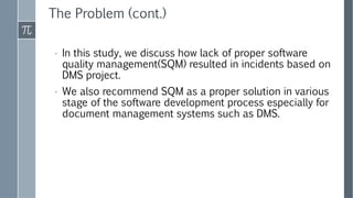 The Problem (cont.)
› In this study, we discuss how lack of proper software
quality management(SQM) resulted in incidents based on
DMS project.
› We also recommend SQM as a proper solution in various
stage of the software development process especially for
document management systems such as DMS.
 
