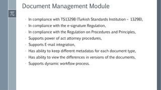 Document Management Module
› In compliance with TS13298 (Turkish Standards Institution – 13298),
› In compliance with the e-signature Regulation,
› In compliance with the Regulation on Procedures and Principles,
› Supports power of act attorney procedures,
› Supports E-mail integration,
› Has ability to keep different metadatas for each document type,
› Has ability to view the differences in versions of the documents,
› Supports dynamic workflow process.
 