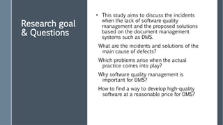Research goal
& Questions
●
This study aims to discuss the incidents
when the lack of software quality
management and the proposed solutions
based on the document management
systems such as DMS.
What are the incidents and solutions of the
main cause of defects?
Which problems arise when the actual
practice comes into play?
Why software quality management is
important for DMS?
How to find a way to develop high-quality
software at a reasonable price for DMS?
 
