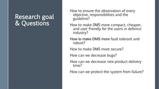 Research goal
& Questions
How to ensure the observation of every
objective, responsibilities and the
guideline?
How to make DMS more compact, cheaper,
and user friendly for the users in defence
industry?
How to make DMS more fault tolerant and
robust?
How to make DMS more secure?
How can we decrease bugs?
How can we decrease new product delivery
time?
How can we protect the system from failure?
 