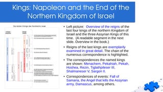 Kings: Napoleon and the End of the 
Northern Kingdom of Israel
● Left picture: Overview of the reigns of the
last four kings of the northern Kingdom of
Israel and the three Assyrian Kings of this
time. (A readable segment in the next
slide. Overview in the book.)
● Reigns of the last kings are exemplarily
examined in great detail. The chain of the
numerous correspondence is highlighted.
● The correspondences the named kings
are shown: Menachem, Pekahiah, Pekah,
Hoshea, Rezin, Tiglathpileser III,
Shalmaneser V, Sargon II.
● Correspondences of events: Fall of
Samaria, the Angel that kills the Assyrian
army, Damascus, among others.
 