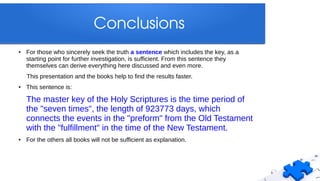 Conclusions
● For those who sincerely seek the truth a sentence which includes the key, as a
starting point for further investigation, is sufficient. From this sentence they
themselves can derive everything here discussed and even more.
This presentation and the books help to find the results faster.
● This sentence is:
The master key of the Holy Scriptures is the time period of
the "seven times", the length of 923773 days, which
connects the events in the "preform" from the Old Testament
with the "fulfillment" in the time of the New Testament.
● For the others all books will not be sufficient as explanation.
 