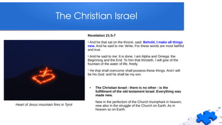 The Christian Israel
Revelation 21:5-7
5 And he that sat on the throne, said: Behold, I make all things
new. And he said to me: Write. For these words are most faithful
and true.
6 And he said to me: It is done. I am Alpha and Omega: the
Beginning and the End. To him that thirsteth, I will give of the
fountain of the water of life, freely.
7 He that shall overcome shall possess these things. And I will
be his God: and he shall be my son.
● The Christian Israel - there is no other - is the
fulfillment of the old testament Israel. Everything was
made new.
New in the perfection of the Church triumphant in heaven,
new also in the struggle of the Church on Earth. As in
heaven so on Earth.
Heart of Jesus mountain fires in Tyrol
 