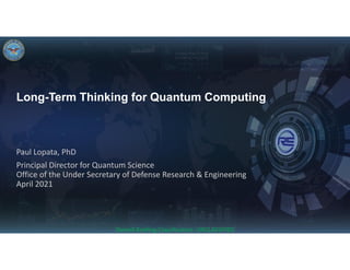 Long-Term Thinking for Quantum Computing
Paul Lopata, PhD
Principal Director for Quantum Science
Office of the Under Secretary of Defense Research & Engineering
April 2021
Overall Briefing Classification: UNCLASSIFIED
CLEARED
For Open Publication
Department of Defense
OFFICE OF PREPUBLICATION AND SECURITY REVIEW
Mar 22, 2021
SLIDES ONLY
NO SCRIPT PROVIDED
 