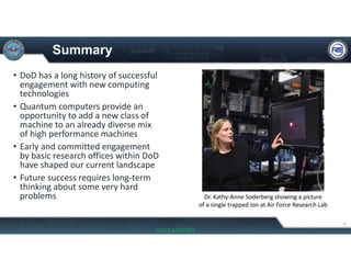 Summary
• DoD has a long history of successful 
engagement with new computing 
technologies
• Quantum computers provide an 
opportunity to add a new class of 
machine to an already diverse mix 
of high performance machines
• Early and committed engagement 
by basic research offices within DoD 
have shaped our current landscape
• Future success requires long‐term 
thinking about some very hard 
problems
9
Dr. Kathy‐Anne Soderberg showing a picture 
of a single trapped ion at Air Force Research Lab
UNCLASSIFIED
 