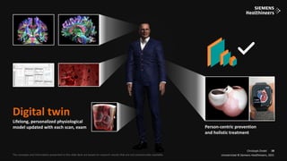 18
Frei verwendbar © Siemens Healthineers, 2021
Unrestricted © Siemens Healthineers, 2021
18
The concepts and information presented in this slide deck are based on research results that are not commercially available.
Christoph Zindel
Digital twin
Lifelong, personalized physiological
model updated with each scan, exam
Unrestricted © Siemens Healthineers, 2021
18
Person-centric prevention
and holistic treatment
 
