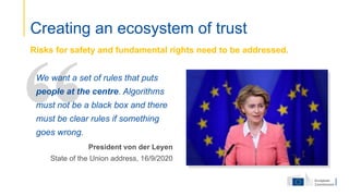 Creating an ecosystem of trust
“
We want a set of rules that puts
people at the centre. Algorithms
must not be a black box and there
must be clear rules if something
goes wrong.
President von der Leyen
State of the Union address, 16/9/2020
Risks for safety and fundamental rights need to be addressed.
 