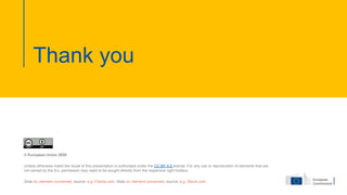 Thank you
© European Union 2020
Unless otherwise noted the reuse of this presentation is authorised under the CC BY 4.0 license. For any use or reproduction of elements that are
not owned by the EU, permission may need to be sought directly from the respective right holders.
Slide xx: element concerned, source: e.g. Fotolia.com; Slide xx: element concerned, source: e.g. iStock.com
 