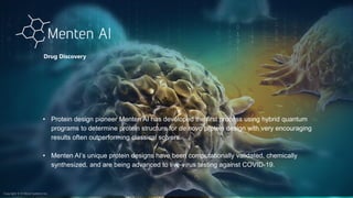 Copyright © D-Wave Systems Inc.
• Protein design pioneer Menten AI has developed the first process using hybrid quantum
programs to determine protein structure for de novo protein design with very encouraging
results often outperforming classical solvers.
• Menten AI’s unique protein designs have been computationally validated, chemically
synthesized, and are being advanced to live-virus testing against COVID-19.
Drug Discovery
Copyright © D-Wave Systems Inc.
 