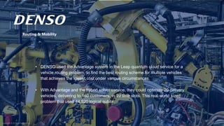 Copyright © D-Wave Systems Inc.
Routing & Mobility
• DENSO used the Advantage system in the Leap quantum cloud service for a
vehicle routing problem, to find the best routing scheme for multiple vehicles
that achieves the lowest cost under various circumstances.
• With Advantage and the hybrid solver service, they could optimize 20 delivery
vehicles, delivering to 160 customers, in 29 time slots. This real-world sized
problem that used 44,520 logical qubits.
Copyright © D-Wave Systems Inc.
 