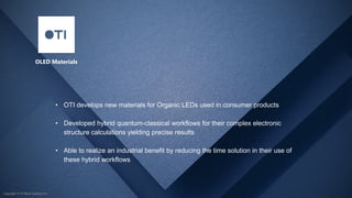 Copyright © D-Wave Systems Inc.
OLED Materials
• OTI develops new materials for Organic LEDs used in consumer products
• Developed hybrid quantum-classical workflows for their complex electronic
structure calculations yielding precise results
• Able to realize an industrial benefit by reducing the time solution in their use of
these hybrid workflows
Copyright © D-Wave Systems Inc.
 