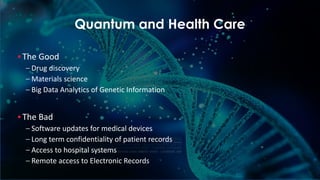 6
Quantum and Health Care
▪ The Good
– Drug discovery
– Materials science
– Big Data Analytics of Genetic Information
▪ The Bad
– Software updates for medical devices
– Long term confidentiality of patient records
– Access to hospital systems
– Remote access to Electronic Records
 