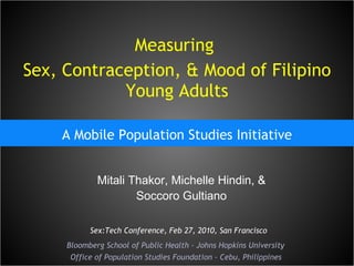 Measuring  Sex, Contraception, & Mood of Filipino Young Adults A Mobile Population Studies Initiative Mitali Thakor, Michelle Hindin, & Soccoro Gultiano Bloomberg School of Public Health - Johns Hopkins University Office of Population Studies Foundation - Cebu, Philippines Sex:Tech Conference, Feb 27, 2010, San Francisco 
