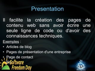 Presentation 
Il facilite la création des pages de 
contenu web sans avoir écrire une 
seule ligne de code ou d'avoir des 
connaissances techniques. 
Exemples : 
• Articles de blog 
• Pages de présentation d'une entreprise 
• Page de contact 
• Etc 
 