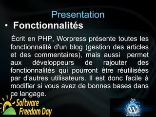 Presentation 
• Fonctionnalités 
Écrit en PHP, Worpress présente toutes les 
fonctionnalité d'un blog (gestion des articles 
et des commentaires), mais aussi permet 
aux développeurs de rajouter des 
fonctionnalités qui pourront être réutilisées 
par d’autres utilisateurs. Il est donc facile à 
modifier si vous avez de bonnes bases dans 
ce langage. 
 