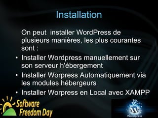 Installation 
On peut installer WordPress de 
plusieurs manières, les plus courantes 
sont : 
• Installer Wordpress manuellement sur 
son serveur h'ébergement 
• Installer Worpress Automatiquement via 
les modules hébergeurs 
• Installer Worpress en Local avec XAMPP 
 