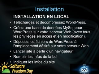 Installation 
INSTALLATION EN LOCAL 
• Téléchargez et décompressez WordPress. 
• Créez une base de données MySql pour 
WordPress sur votre serveur Web (avec tous 
les privilèges en accès et en modification). 
• Déposez les fichiers de WordPress à 
l'emplacement désiré sur votre serveur Web 
• Lancer site à partir d'un navigateur 
• Remplir les infos de la bd 
• Indiquer les infos du site 
 