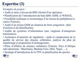 Expertise (3)
Exemples de projets :
• Audit et mise à niveau du BSS Alcatel d’un opérateur,
• Planification de l’introduction du haut débit ADSL et WiMAX,
• Faisabilité technique et économique d’un réseau de publiphones à
cartes (Tunisie),
• Audit d’un réseau GSM en situation de forte congestion : plan
d’actions et de densification,
• Audits de systèmes d’information (une vingtaine d’entreprises
tunisiennes),
• Assistance d’autorités de régulation : audit et comparaison de la
qualité de service des réseaux cellulaires, analyse du plan de
numérotage et proposition d’aménagement,
• Plans d’affaires de réseaux cellulaires (Tunisie, Pays d’Afrique
sub-saharienne : Mauritanie, Burkina Faso, Mali, Niger, …),
• Stratégie d’introduction de la TNT et planification du spectre.
 