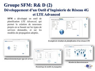 Groupe SFM: R& D (2)
Développement d’un Outil d’Ingénierie de Réseau 4G
                et LTE Advanced
   SFM a développé un outil de
   planification LTE Advanced, qui
   permet la création de nouveaux
   projets en se basant sur les types de
   services demandés, et sur les
   modèles de propagation adoptés.


                                                       Exemple de résultats de planification d’un réseau LTE




Dimensionnement par type de service
                                                                                 Résultat du dimensionnement

                                      Paramétrage du modèle de propagation
 