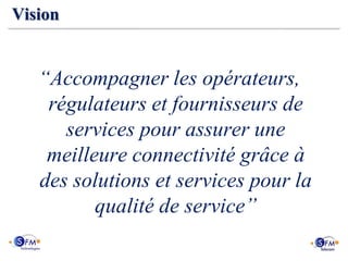 Vision


   “Accompagner les opérateurs,
    régulateurs et fournisseurs de
      services pour assurer une
    meilleure connectivité grâce à
   des solutions et services pour la
          qualité de service”
 