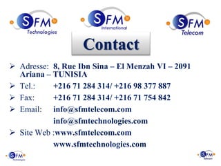 Contact
 Adresse: 8, Rue Ibn Sina – El Menzah VI – 2091
  Ariana – TUNISIA
 Tel.:    +216 71 284 314/ +216 98 377 887
 Fax:     +216 71 284 314/ +216 71 754 842
 Email: info@sfmtelecom.com
           info@sfmtechnologies.com
 Site Web :www.sfmtelecom.com
           www.sfmtechnologies.com
 
