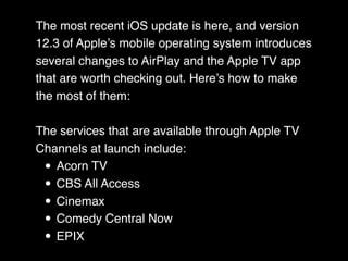 The most recent iOS update is here, and version
12.3 of Apple’s mobile operating system introduces
several changes to AirPlay and the Apple TV app
that are worth checking out. Here’s how to make
the most of them:
The services that are available through Apple TV
Channels at launch include:
• Acorn TV
• CBS All Access
• Cinemax
• Comedy Central Now
• EPIX
 