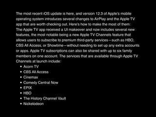The most recent iOS update is here, and version 12.3 of Apple’s mobile
operating system introduces several changes to AirPlay and the Apple TV
app that are worth checking out. Here’s how to make the most of them:
The Apple TV app received a UI makeover and now includes several new
features, the most notable being a new Apple TV Channels feature that
allows users to subscribe to premium third-party services—such as HBO,
CBS All Access, or Showtime—without needing to set up any extra accounts
or apps. Apple TV subscriptions can also be shared with up to six family
members on one account. The services that are available through Apple TV
Channels at launch include:
• Acorn TV
• CBS All Access
• Cinemax
• Comedy Central Now
• EPIX
• HBO
• The History Channel Vault
• Nickelodeon
 