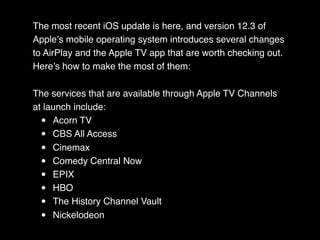 The most recent iOS update is here, and version 12.3 of
Apple’s mobile operating system introduces several changes
to AirPlay and the Apple TV app that are worth checking out.
Here’s how to make the most of them:
The services that are available through Apple TV Channels
at launch include:
• Acorn TV
• CBS All Access
• Cinemax
• Comedy Central Now
• EPIX
• HBO
• The History Channel Vault
• Nickelodeon
 