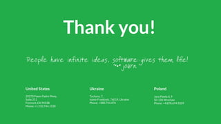 United States
39270 Paseo Padre Pkwy,
Suite 251
Fremont, CA 94538
Phone: +1.510.744.1528
Thank you!
Ukraine
Tychyny, 7,
Ivano-Frankivsk, 76019, Ukraine
Phone: +380.754.476
Poland
Jana Pawla II, 9
50-136 Wrocław
Phone: +4.878.694.9209
 