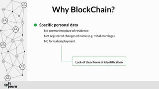 Why BlockChain?
Specific personal data
No permanent place of residence
Not registered changes of name (e.g. tribal marriage)
No formal employment
Lack of clear form of identification
 