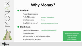 Why Monax?
Platform
Free and open-source
Fork of Ethereum
Smart contracts
Easy to set up and run
Blockchain
Proof-of-stake protocol
Permission layer
Infinite number of blockchains possible
No mining nodes requires
Applications developed
based on Monax
may not have
a financial aspect
Ethereum Virtual Machine
Solidity
Blockchain Management Tooling
Tendermint consensus engine
 