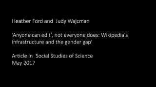 Heather Ford and Judy Wajcman
‘Anyone can edit’, not everyone does: Wikipedia's
infrastructure and the gender gap’
Article in Social Studies of Science
May 2017
 
