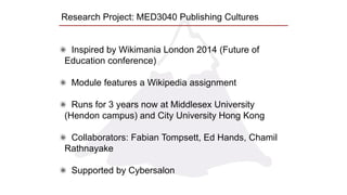Research Project: MED3040 Publishing Cultures
Inspired by Wikimania London 2014 (Future of
Education conference)
Module features a Wikipedia assignment
Runs for 3 years now at Middlesex University
(Hendon campus) and City University Hong Kong
Collaborators: Fabian Tompsett, Ed Hands, Chamil
Rathnayake
Supported by Cybersalon
 