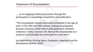 Experience Of Encyclopedism
… as an engaging intellectual practice through the
participation in knowledge compilation and publication:
“The encyclopedic impulse diminished somewhat in the age of
print. In the 19th and 20th century, making encyclopedias
became a business rather than a philosophical or scholarly
endeavour. Today, however, the ideal of the encyclopedia as a
synthesis of knowledge has reemerged in a new form.”
Jay David Bolter, Writing Space. Computers, Hypertext and the
Remediation of Print (2001)
 
