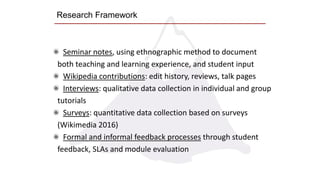 Research Framework
Seminar notes, using ethnographic method to document
both teaching and learning experience, and student input
Wikipedia contributions: edit history, reviews, talk pages
Interviews: qualitative data collection in individual and group
tutorials
Surveys: quantitative data collection based on surveys
(Wikimedia 2016)
Formal and informal feedback processes through student
feedback, SLAs and module evaluation
 