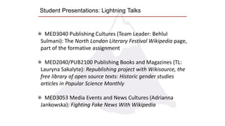 Student Presentations: Lightning Talks
MED3040 Publishing Cultures (Team Leader: Behlul
Sulmani): The North London Literary Festival Wikipedia page,
part of the formative assignment
MED2040/PUB2100 Publishing Books and Magazines (TL:
Lauryna Sakalyte): Republishing project with Wikisource, the
free library of open source texts: Historic gender studies
articles in Popular Science Monthly
MED3053 Media Events and News Cultures (Adrianna
Jankowska): Fighting Fake News With Wikipedia
 