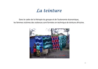 La teinture
       Dans le cadre de la thérapie du groupe et de l’autonomie économique, 
            l    d d l hé i d                    d l’        i é      i
les femmes victimes des violences sont formées en technique de teinture africaine.




                                                                                     18
 