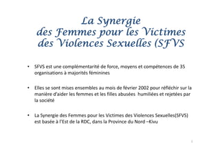 La Synergie
                 y   g
    des Femmes pour les Victimes
    des Violences Sexuelles (SFVS

•   SFVS est une complémentarité de force, moyens et compétences de 35 
    organisations à majorités féminines

•   Elles se sont mises ensembles au mois de février 2002 pour réfléchir sur la 
    manière d aider les femmes et les filles abusées  humiliées et rejetées par 
    manière d’aider les femmes et les filles abusées humiliées et rejetées par
    la société

•   La Synergie des Femmes pour les Victimes des Violences Sexuelles(SFVS) 
    est basée à l’Est de la RDC, dans la Province du Nord –Kivu


                                                                               2
 
