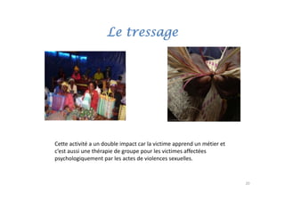 Le tressage




Cette activité a un double impact car la victime apprend un métier et 
                              p                   pp
c’est aussi une thérapie de groupe pour les victimes affectées
psychologiquement par les actes de violences sexuelles.


                                                                         20
 