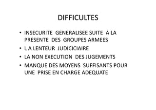 DIFFICULTES
• INSECURITE  GENERALISEE SUITE  A LA 
  PRESENTE  DES  GROUPES ARMEES
• L A LENTEUR  JUDICICIAIRE
• LA NON EXECUTION DES JUGEMENTS
  LA NON EXECUTION  DES JUGEMENTS
• MANQUE DES MOYENS  SUFFISANTS POUR 
       Q
  UNE  PRISE EN CHARGE ADEQUATE 
 