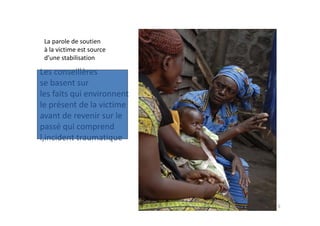 La parole de soutien 
 à la victime est source 
 d’une stabilisation

Les conseillères 
se basent sur 
les faits qui environnent 
le présent de la victime
avant de revenir sur le 
       d        i     l
passé qui comprend 
l,incident traumatique
l incident traumatique




                             6
 