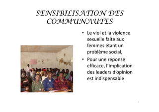 SENSIBILISATION DES
  COMMUNAUTES
          • Le viol et la violence 
            sexuelle faite aux  
            femmes étant un 
            problème social,
          • Pour une réponse 
            efficace, l’implication 
            des leaders d’opinion 
            est indispensable



                                       7
 