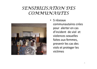 SENSIBILISATION DES
  COMMUNAUTES
          • 5 réseaux 
            communautaires crées 
            pour  alerter en cas 
            d’incident  de viol  et 
            violences sexuelles 
            faites aux femmes, 
            prevenir les cas des 
            viols et proteger les 
            victimes


                                       8
 