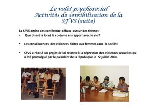 Le volet psychosocial
           Activités de sensibilisation de la
                     SFVS (suite)
La
L SFVS amine d conférence‐débats autour d thè
         i des       fé       déb t     t   des thèmes:
• Que disent la loi et la coutume en rapport avec le viol?

•   Les conséquences des violences faites aux femmes dans la société

•   SFVS a réalisé un projet de loi relative à la répression des violences sexuelles qui
    a été promulgué par le président de la république le 22 juillet 2006.




                                                                                       9
 